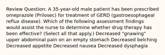 Review Question: A 35-year-old male patient has been prescribed omeprazole (Prilosec) for treatment of GERD (gastroesophageal reflux disease). Which of the following assessment findings would assist the nurse to determine whether drug therapy has been effective? (Select all that apply.) Decreased "gnawing" upper abdominal pain on an empty stomach Decreased belching Decreased appetite Decreased nausea Decreased dysphagia