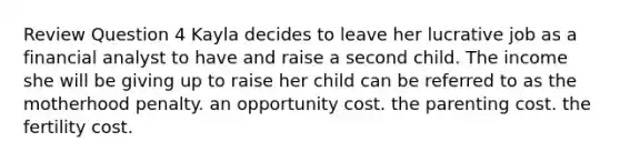 Review Question 4 Kayla decides to leave her lucrative job as a financial analyst to have and raise a second child. The income she will be giving up to raise her child can be referred to as the motherhood penalty. an opportunity cost. the parenting cost. the fertility cost.