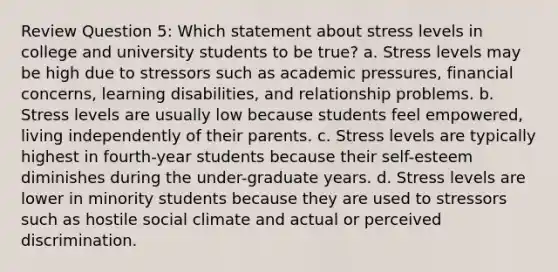 Review Question 5: Which statement about stress levels in college and university students to be true? a. Stress levels may be high due to stressors such as academic pressures, financial concerns, learning disabilities, and relationship problems. b. Stress levels are usually low because students feel empowered, living independently of their parents. c. Stress levels are typically highest in fourth-year students because their self-esteem diminishes during the under-graduate years. d. Stress levels are lower in minority students because they are used to stressors such as hostile social climate and actual or perceived discrimination.