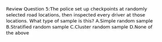 Review Question 5:The police set up checkpoints at randomly selected road locations, then inspected every driver at those locations. What type of sample is this? A.Simple random sample B.Stratified random sample C.Cluster random sample D.None of the above