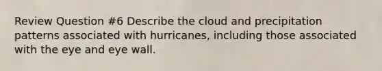 Review Question #6 Describe the cloud and precipitation patterns associated with hurricanes, including those associated with the eye and eye wall.