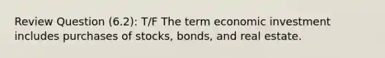 Review Question (6.2): T/F The term economic investment includes purchases of stocks, bonds, and real estate.