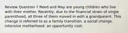 Review Question 7 Reed and May are young children who live with their mother. Recently, due to the financial strain of single parenthood, all three of them moved in with a grandparent. This change is referred to as a family transition. a social change. intensive motherhood. an opportunity cost.