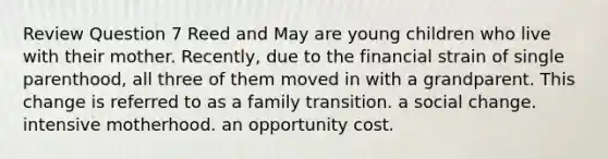 Review Question 7 Reed and May are young children who live with their mother. Recently, due to the financial strain of single parenthood, all three of them moved in with a grandparent. This change is referred to as a family transition. a social change. intensive motherhood. an opportunity cost.