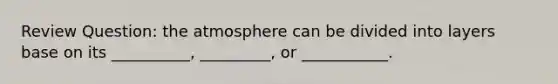 Review Question: the atmosphere can be divided into layers base on its __________, _________, or ___________.