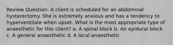 Review Question- A client is scheduled for an abdominal hysterectomy. She is extremely anxious and has a tendency to hyperventilate when upset. What is the most appropriate type of anaesthetic for this client? a. A spinal block b. An epidural block c. A general anaesthetic d. A local anaesthetic