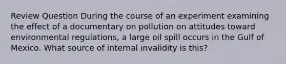 Review Question During the course of an experiment examining the effect of a documentary on pollution on attitudes toward environmental regulations, a large oil spill occurs in the Gulf of Mexico. What source of internal invalidity is this?