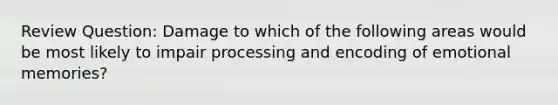 Review Question: Damage to which of the following areas would be most likely to impair processing and encoding of emotional memories?