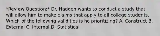 *Review Question:* Dr. Hadden wants to conduct a study that will allow him to make claims that apply to all college students. Which of the following validities is he prioritizing? A. Construct B. External C. Internal D. Statistical