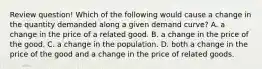 Review question! Which of the following would cause a change in the quantity demanded along a given demand curve? A. a change in the price of a related good. B. a change in the price of the good. C. a change in the population. D. both a change in the price of the good and a change in the price of related goods.