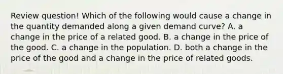 Review question! Which of the following would cause a change in the quantity demanded along a given demand curve? A. a change in the price of a related good. B. a change in the price of the good. C. a change in the population. D. both a change in the price of the good and a change in the price of related goods.