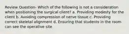 Review Question- Which of the following is not a consideration when positioning the surgical client? a. Providing modesty for the client b. Avoiding compression of nerve tissue c. Providing correct skeletal alignment d. Ensuring that students in the room can see the operative site