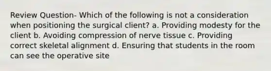 Review Question- Which of the following is not a consideration when positioning the surgical client? a. Providing modesty for the client b. Avoiding compression of nerve tissue c. Providing correct skeletal alignment d. Ensuring that students in the room can see the operative site