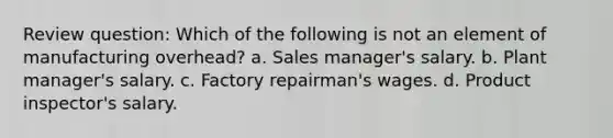 Review question: Which of the following is not an element of manufacturing overhead? a. Sales manager's salary. b. Plant manager's salary. c. Factory repairman's wages. d. Product inspector's salary.