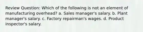 Review Question: Which of the following is not an element of manufacturing overhead? a. Sales manager's salary. b. Plant manager's salary. c. Factory repairman's wages. d. Product inspector's salary.