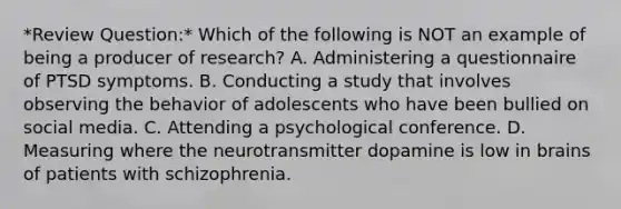 *Review Question:* Which of the following is NOT an example of being a producer of research? A. Administering a questionnaire of PTSD symptoms. B. Conducting a study that involves observing the behavior of adolescents who have been bullied on social media. C. Attending a psychological conference. D. Measuring where the neurotransmitter dopamine is low in brains of patients with schizophrenia.