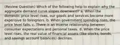 (Review Question) Which of the following help to explain why the aggregate demand curve slopes downward? a. When the domestic price level rises, our goods and services become more expensive to foreigners. b. When government spending rises, the price level falls. c. There is an inverse relationship between consumer expectations and personal taxes. d. When the price level rises, the real value of financial assets (like stocks, bonds, and savings account balances) declines.