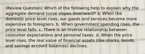 (Review Question) Which of the following help to explain why the aggregate demand curve slopes downward? a. When the domestic price level rises, our goods and services become more expensive to foreigners. b. When government spending rises, the price level falls. c. There is an inverse relationship between consumer expectations and personal taxes. d. When the price level rises, the real value of financial assets (like stocks, bonds, and savings account balances) declines.