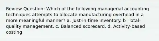 Review Question: Which of the following managerial accounting techniques attempts to allocate manufacturing overhead in a more meaningful manner? a. Just-in-time inventory. b .Total-quality management. c. Balanced scorecard. d. Activity-based costing