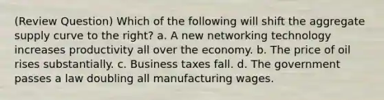 (Review Question) Which of the following will shift the aggregate supply curve to the right? a. A new networking technology increases productivity all over the economy. b. The price of oil rises substantially. c. Business taxes fall. d. The government passes a law doubling all manufacturing wages.