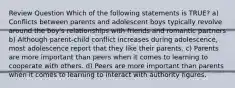 Review Question Which of the following statements is TRUE? a) Conflicts between parents and adolescent boys typically revolve around the boy's relationships with friends and romantic partners b) Although parent-child conflict increases during adolescence, most adolescence report that they like their parents. c) Parents are more important than peers when it comes to learning to cooperate with others. d) Peers are more important than parents when it comes to learning to interact with authority figures.