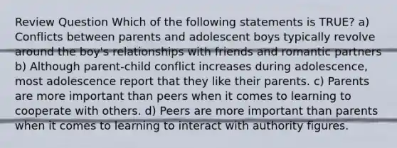 Review Question Which of the following statements is TRUE? a) Conflicts between parents and adolescent boys typically revolve around the boy's relationships with friends and romantic partners b) Although parent-child conflict increases during adolescence, most adolescence report that they like their parents. c) Parents are more important than peers when it comes to learning to cooperate with others. d) Peers are more important than parents when it comes to learning to interact with authority figures.