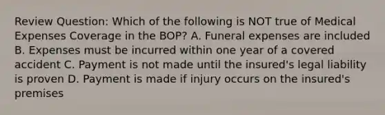 Review Question: Which of the following is NOT true of Medical Expenses Coverage in the BOP? A. Funeral expenses are included B. Expenses must be incurred within one year of a covered accident C. Payment is not made until the insured's legal liability is proven D. Payment is made if injury occurs on the insured's premises