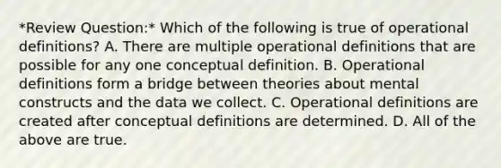 *Review Question:* Which of the following is true of operational definitions? A. There are multiple operational definitions that are possible for any one conceptual definition. B. Operational definitions form a bridge between theories about mental constructs and the data we collect. C. Operational definitions are created after conceptual definitions are determined. D. All of the above are true.