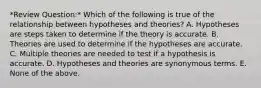 *Review Question:* Which of the following is true of the relationship between hypotheses and theories? A. Hypotheses are steps taken to determine if the theory is accurate. B. Theories are used to determine if the hypotheses are accurate. C. Multiple theories are needed to test if a hypothesis is accurate. D. Hypotheses and theories are synonymous terms. E. None of the above.