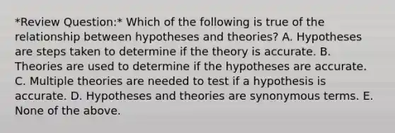 *Review Question:* Which of the following is true of the relationship between hypotheses and theories? A. Hypotheses are steps taken to determine if the theory is accurate. B. Theories are used to determine if the hypotheses are accurate. C. Multiple theories are needed to test if a hypothesis is accurate. D. Hypotheses and theories are synonymous terms. E. None of the above.