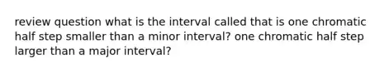 review question what is the interval called that is one chromatic half step smaller than a minor interval? one chromatic half step larger than a major interval?