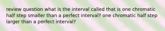 review question what is the interval called that is one chromatic half step smaller than a perfect interval? one chromatic half step larger than a perfect interval?