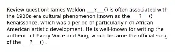 Review question! James Weldon ___?___() is often associated with the 1920s-era cultural phenomenon known as the ___?___() Renaissance, which was a period of particularly rich African American artistic development. He is well-known for writing the anthem Lift Every Voice and Sing, which became the official song of the ___?___() .