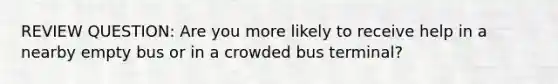 REVIEW QUESTION: Are you more likely to receive help in a nearby empty bus or in a crowded bus terminal?