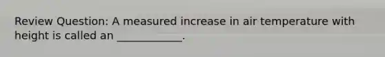 Review Question: A measured increase in air temperature with height is called an ____________.