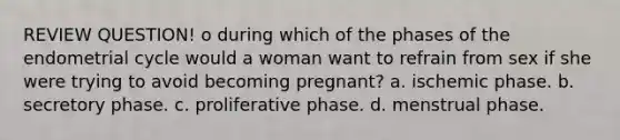 REVIEW QUESTION! o during which of the phases of the endometrial cycle would a woman want to refrain from sex if she were trying to avoid becoming pregnant? a. ischemic phase. b. secretory phase. c. proliferative phase. d. menstrual phase.