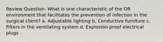 Review Question- What is one characteristic of the OR environment that facilitates the prevention of infection in the surgical client? a. Adjustable lighting b. Conductive furniture c. Filters in the ventilating system d. Explosion-proof electrical plugs