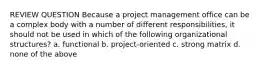 REVIEW QUESTION Because a project management office can be a complex body with a number of different responsibilities, it should not be used in which of the following organizational structures? a. functional b. project-oriented c. strong matrix d. none of the above