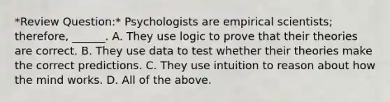 *Review Question:* Psychologists are empirical scientists; therefore, ______. A. They use logic to prove that their theories are correct. B. They use data to test whether their theories make the correct predictions. C. They use intuition to reason about how the mind works. D. All of the above.