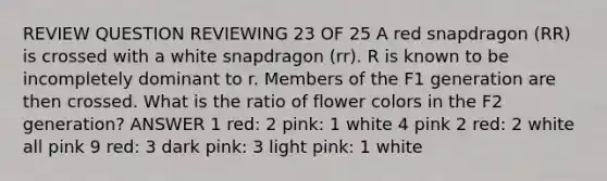 REVIEW QUESTION REVIEWING 23 OF 25 A red snapdragon (RR) is crossed with a white snapdragon (rr). R is known to be incompletely dominant to r. Members of the F1 generation are then crossed. What is the ratio of flower colors in the F2 generation? ANSWER 1 red: 2 pink: 1 white 4 pink 2 red: 2 white all pink 9 red: 3 dark pink: 3 light pink: 1 white