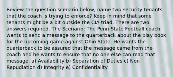 Review the question scenario below, name two security tenants that the coach is trying to enforce? Keep in mind that some tenants might be a bit outside the CIA triad. There are two answers required. The Scenario: The Penn State Football coach wants to send a message to the quarterback about the play book for the upcoming game against Ohio State. He wants the quarterback to be assured that the message came from the coach and he wants to ensure that no one else can read that message. a) Availability b) Separation of Duties c) Non Repudiation d) Integrity e) Confidentiality