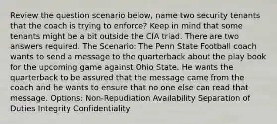 Review the question scenario below, name two security tenants that the coach is trying to enforce? Keep in mind that some tenants might be a bit outside the CIA triad. There are two answers required. The Scenario: The Penn State Football coach wants to send a message to the quarterback about the play book for the upcoming game against Ohio State. He wants the quarterback to be assured that the message came from the coach and he wants to ensure that no one else can read that message. Options: Non-Repudiation Availability Separation of Duties Integrity Confidentiality