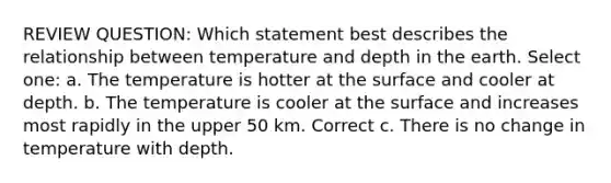 REVIEW QUESTION: Which statement best describes the relationship between temperature and depth in the earth. Select one: a. The temperature is hotter at the surface and cooler at depth. b. The temperature is cooler at the surface and increases most rapidly in the upper 50 km. Correct c. There is no change in temperature with depth.