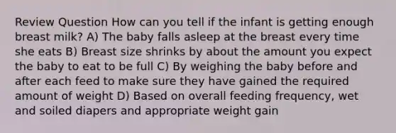 Review Question How can you tell if the infant is getting enough breast milk? A) The baby falls asleep at the breast every time she eats B) Breast size shrinks by about the amount you expect the baby to eat to be full C) By weighing the baby before and after each feed to make sure they have gained the required amount of weight D) Based on overall feeding frequency, wet and soiled diapers and appropriate weight gain