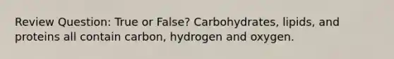 Review Question: True or False? Carbohydrates, lipids, and proteins all contain carbon, hydrogen and oxygen.