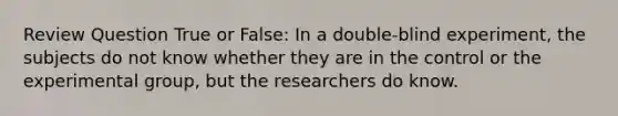 Review Question True or False: In a double-blind experiment, the subjects do not know whether they are in the control or the experimental group, but the researchers do know.