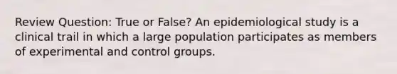 Review Question: True or False? An epidemiological study is a clinical trail in which a large population participates as members of experimental and control groups.