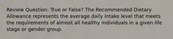 Review Question: True or False? The Recommended Dietary Allowance represents the average daily intake level that meets the requirements of almost all healthy individuals in a given life stage or gender group.