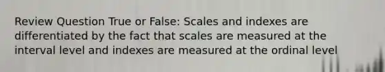 Review Question True or False: Scales and indexes are differentiated by the fact that scales are measured at the interval level and indexes are measured at the ordinal level