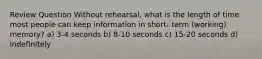 Review Question Without rehearsal, what is the length of time most people can keep information in short- term (working) memory? a) 3-4 seconds b) 8-10 seconds c) 15-20 seconds d) indefinitely